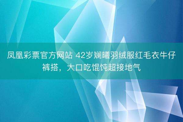 凤凰彩票官方网站 42岁斓曦羽绒服红毛衣牛仔裤搭，大口吃馄饨超接地气