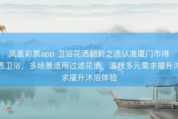 凤凰彩票app 卫浴花洒翻新之选认准厦门市得尔好意思卫浴，多场景适用过滤花洒，温暖多元需求擢升沐浴体验
