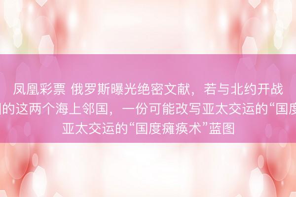 凤凰彩票 俄罗斯曝光绝密文献,若与北约开战,事前打中国的这两个海上邻国,一份可能改写亚太交运的“国度瘫痪术”蓝图