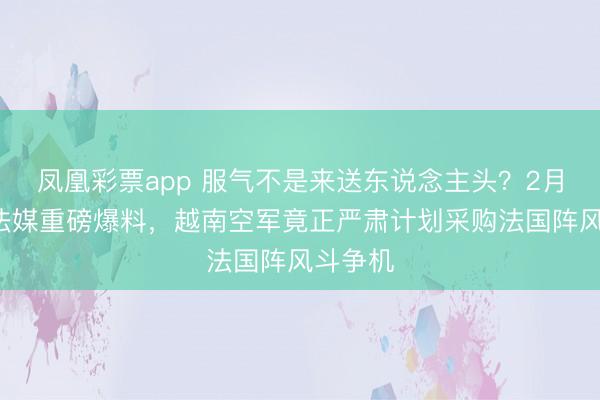 凤凰彩票app 服气不是来送东说念主头？2月7日，法媒重磅爆料，越南空军竟正严肃计划采购法国阵风斗争机