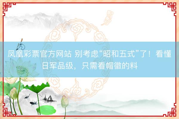凤凰彩票官方网站 别考虑“昭和五式”了!看懂日军品级,只需看帽徽的料