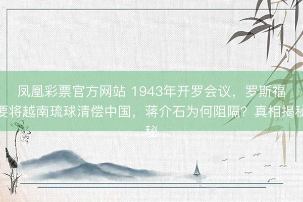 凤凰彩票官方网站 1943年开罗会议，罗斯福要将越南琉球清偿中国，蒋介石为何阻隔？真相揭秘
