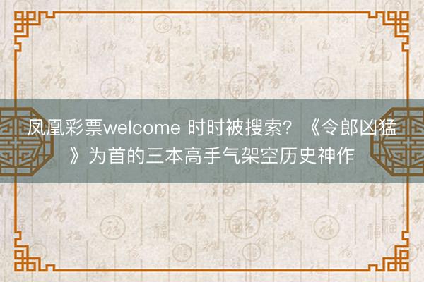 凤凰彩票welcome 时时被搜索?《令郎凶猛》为首的三本高手气架空历史神作