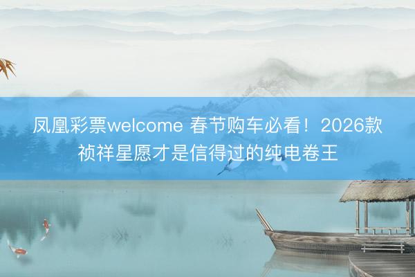 凤凰彩票welcome 春节购车必看！2026款祯祥星愿才是信得过的纯电卷王