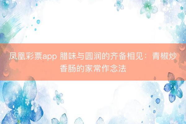 凤凰彩票app 腊味与圆润的齐备相见：青椒炒香肠的家常作念法