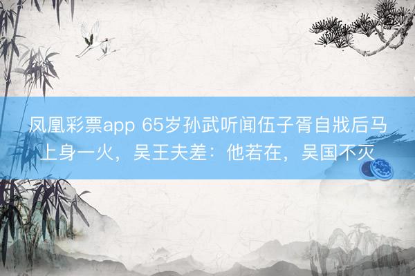 凤凰彩票app 65岁孙武听闻伍子胥自戕后马上身一火,吴王夫差:他若在,吴国不灭