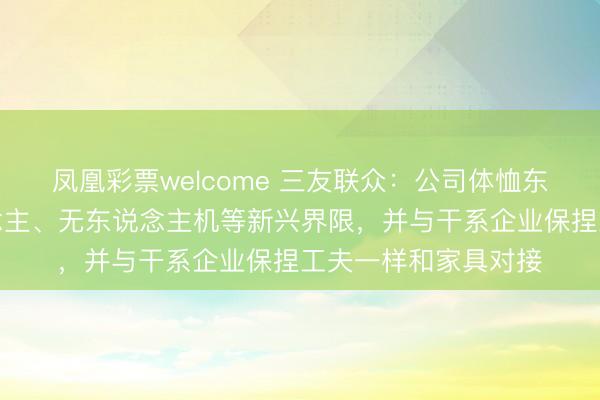 凤凰彩票welcome 三友联众：公司体恤东说念主形机器东说念主、无东说念主机等新兴界限，并与干系企业保捏工夫一样和家具对接