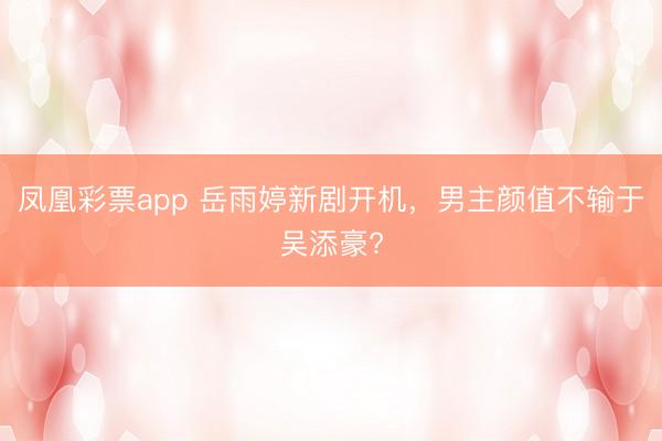 凤凰彩票app 岳雨婷新剧开机，男主颜值不输于吴添豪?