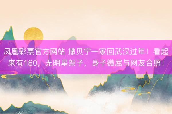 凤凰彩票官方网站 撒贝宁一家回武汉过年!看起来有180,无明星架子,身子微屈与网友合照!