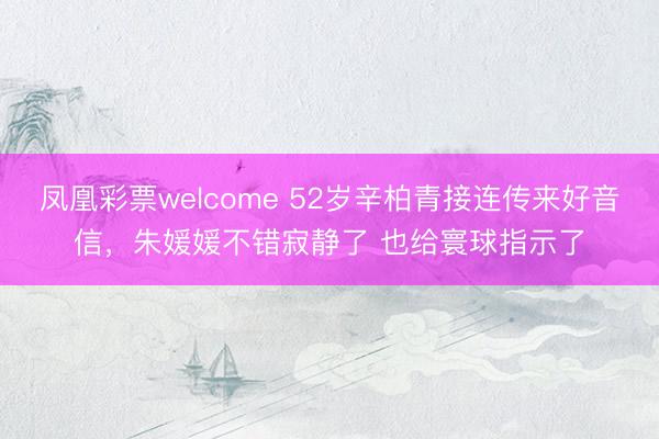凤凰彩票welcome 52岁辛柏青接连传来好音信，朱媛媛不错寂静了 也给寰球指示了