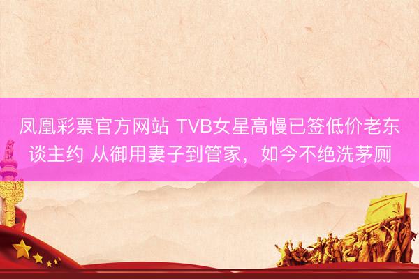 凤凰彩票官方网站 TVB女星高慢已签低价老东谈主约 从御用妻子到管家，如今不绝洗茅厕