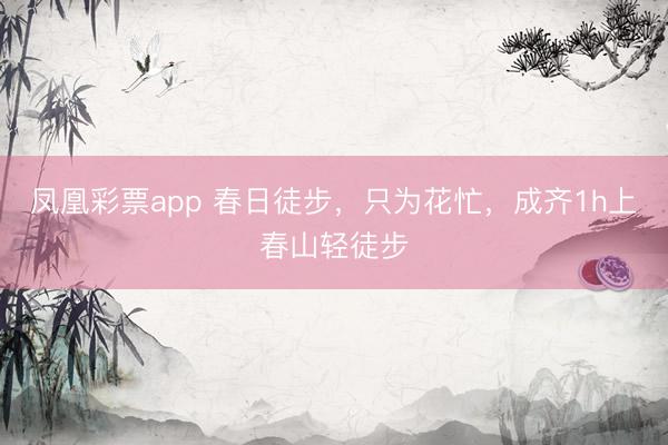 凤凰彩票app 春日徒步，只为花忙，成齐1h上春山轻徒步