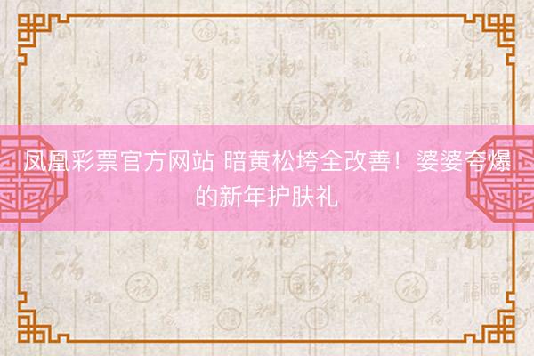 凤凰彩票官方网站 暗黄松垮全改善！婆婆夸爆的新年护肤礼