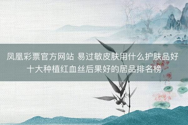 凤凰彩票官方网站 易过敏皮肤用什么护肤品好 十大种植红血丝后果好的居品排名榜
