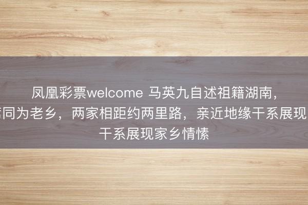 凤凰彩票welcome 马英九自述祖籍湖南，与毛主席同为老乡，两家相距约两里路，亲近地缘干系展现家乡情愫