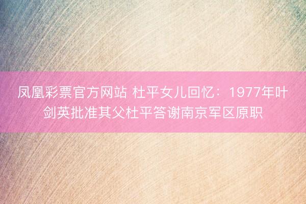 凤凰彩票官方网站 杜平女儿回忆:1977年叶剑英批准其父杜平答谢南京军区原职