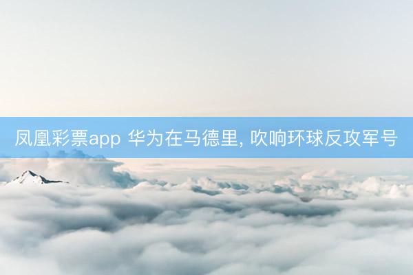凤凰彩票app 华为在马德里, 吹响环球反攻军号