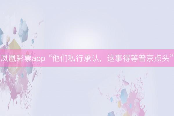 凤凰彩票app “他们私行承认，这事得等普京点头”