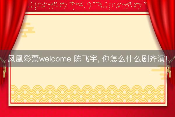 凤凰彩票welcome 陈飞宇, 你怎么什么剧齐演!