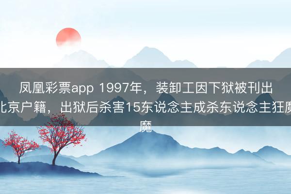 凤凰彩票app 1997年，装卸工因下狱被刊出北京户籍，出狱后杀害15东说念主成杀东说念主狂魔