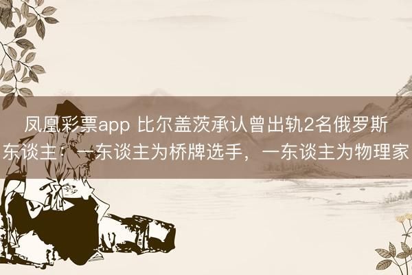 凤凰彩票app 比尔盖茨承认曾出轨2名俄罗斯东谈主：一东谈主为桥牌选手，一东谈主为物理家