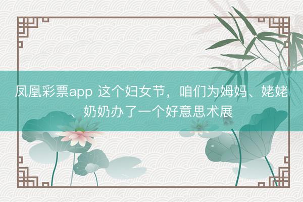 凤凰彩票app 这个妇女节，咱们为姆妈、姥姥、奶奶办了一个好意思术展